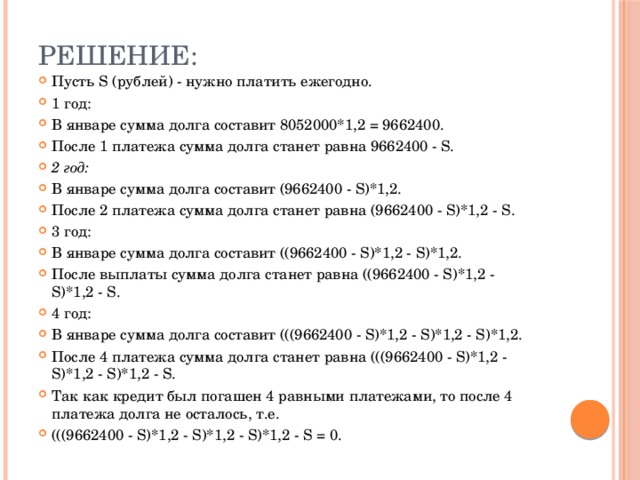 Решение: Пусть S (рублей) - нужно платить ежегодно. 1 год: В январе сумма долга составит 8052000*1,2 = 9662400. После 1 платежа сумма долга станет равна 9662400 - S . 2 год: В январе сумма долга составит (9662400 - S)*1,2. После 2 платежа сумма долга станет равна (9662400 - S)*1,2 - S. 3 год: В январе сумма долга составит ((9662400 - S)*1,2 - S)*1,2. После выплаты сумма долга станет равна ((9662400 - S)*1,2 - S)*1,2 - S. 4 год: В январе сумма долга составит (((9662400 - S)*1,2 - S)*1,2 - S)*1,2. После 4 платежа сумма долга станет равна (((9662400 - S)*1,2 - S)*1,2 - S)*1,2 - S. Так как кредит был погашен 4 равными платежами, то после 4 платежа долга не осталось, т.е. (((9662400 - S)*1,2 - S)*1,2 - S)*1,2 - S = 0. 