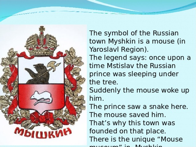 The symbol of the Russian town Myshkin is a mouse (in Yaroslavl Region). The legend says: once upon a time Mstislav the Russian prince was sleeping under the tree. Suddenly the mouse woke up him. The prince saw a snake here. The mouse saved him. That’s why this town was founded on that place. There is the unique “Mouse museum” in Myshkin. 