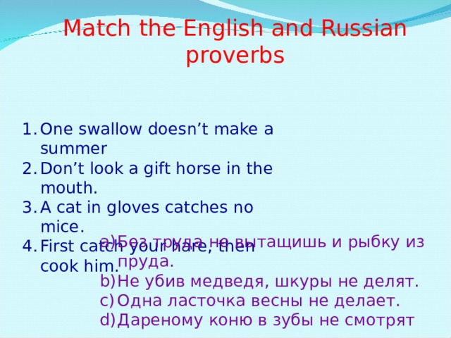 Match the English and Russian proverbs One swallow doesn’t make a summer Don’t look a gift horse in the mouth. A cat in gloves catches no mice. First catch your hare, then cook him. Без труда не вытащишь и рыбку из пруда. Не убив медведя, шкуры не делят. Одна ласточка весны не делает. Дареному коню в зубы не смотрят 