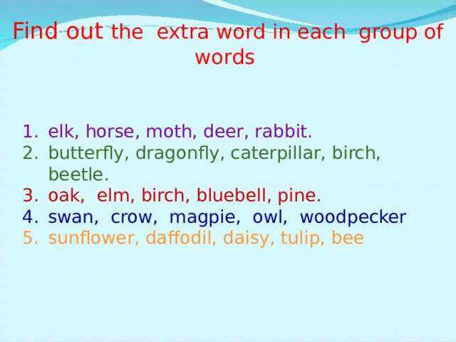Find out the extra word in each group of words elk, horse, moth, deer, rabbit. butterfly, dragonfly, caterpillar, birch, beetle. oak, elm, birch, bluebell, pine. swan, crow, magpie, owl, woodpecker sunflower, daffodil, daisy, tulip, bee 
