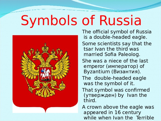 Symbols of Russia The official symbol of Russia is a double-headed eagle. Some scientists say that the tsar Ivan the third was married Sofia Paleolog. She was a niece of the last emperor (император) of Byzantium ( Византия) . The double-headed eagle was the symbol of it. That symbol was confirmed (утвержден) by Ivan the third. A crown above the eagle was appeared in 16 century while when Ivan the Terrible ruled the country. The official symbol of Russia is a double-headed eagle. Some scientists say that the tsar Ivan the third was married Sofia Paleolog. She was a niece of the last emperor (император) of Byzantium ( Византия) . The double-headed eagle was the symbol of it. That symbol was confirmed (утвержден) by Ivan the third. A crown above the eagle was appeared in 16 century while when Ivan the Terrible ruled the country. The official symbol of Russia is a double-headed eagle. Some scientists say that the tsar Ivan the third was married Sofia Paleolog. She was a niece of the last emperor (император) of Byzantium ( Византия) . The double-headed eagle was the symbol of it. That symbol was confirmed (утвержден) by Ivan the third. A crown above the eagle was appeared in 16 century while when Ivan the Terrible ruled the country. The official symbol of Russia is a double-headed eagle. Some scientists say that the tsar Ivan the third was married Sofia Paleolog. She was a niece of the last emperor (император) of Byzantium ( Византия) . The double-headed eagle was the symbol of it. That symbol was confirmed (утвержден) by Ivan the third. A crown above the eagle was appeared in 16 century while when Ivan the Terrible ruled the country. 