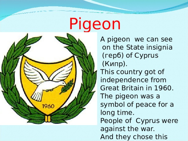 Pigeon A pigeon we can see on the State insignia ( герб ) of Cyprus ( Кипр ). A pigeon we can see on the State insignia ( герб ) of Cyprus ( Кипр ). A pigeon we can see on the State insignia ( герб ) of Cyprus ( Кипр ). A pigeon we can see on the State insignia ( герб ) of Cyprus ( Кипр ). This country got of independence from Great Britain in 1960. The pigeon was a symbol of peace for a long time. People of Cyprus were against the war. And they chose this bird as the symbol of their country. 