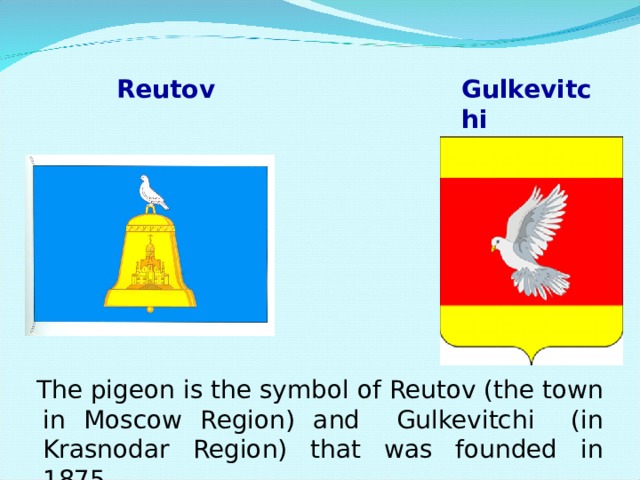 Reutov Gulkevitchi The pigeon is the symbol of Reutov (the town in Moscow Region) and Gulkevitchi (in Krasnodar Region) that was founded in 1875 . The pigeon is the symbol of Reutov (the town in Moscow Region) and Gulkevitchi (in Krasnodar Region) that was founded in 1875 . The pigeon is the symbol of Reutov (the town in Moscow Region) and Gulkevitchi (in Krasnodar Region) that was founded in 1875 . The pigeon is the symbol of Reutov (the town in Moscow Region) and Gulkevitchi (in Krasnodar Region) that was founded in 1875 . 