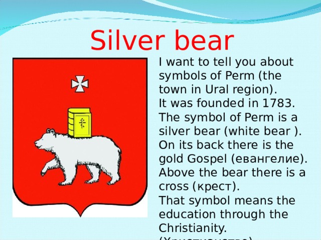 Silver bear I want to tell you about symbols of Perm (the town in Ural region). It was founded in 1783. The symbol of Perm is a silver bear (white bear ). On its back there is the gold Gospel ( евангелие ). Above the bear there is a cross ( крест ). That symbol means the education through the Christianity. ( Христианство ) 