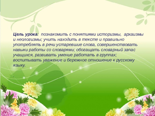    Цель урока : познакомить с понятиями историзмы, архаизмы и неологизмы; учить находить в тексте и правильно употреблять в речи устаревшие слова, совершенствовать навыки работы со словарями; обогащать словарный запас учащихся, развивать умение работать в группах; воспитывать уважение и бережное отношение к русскому языку.  .   