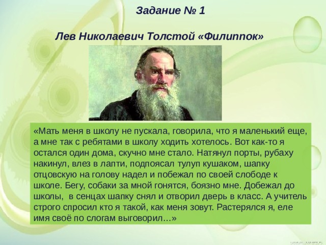 Задание № 1  Лев Николаевич Толстой «Филиппок» «Мать меня в школу не пускала, говорила, что я маленький еще, а мне так с ребятами в школу ходить хотелось. Вот как-то я остался один дома, скучно мне стало. Натянул порты, рубаху накинул, влез в лапти, подпоясал тулуп кушаком, шапку отцовскую на голову надел и побежал по своей слободе к школе. Бегу, собаки за мной гонятся, боязно мне. Добежал до школы, в сенцах шапку снял и отворил дверь в класс. А учитель строго спросил кто я такой, как меня зовут. Растерялся я, еле имя своё по слогам выговорил…» 