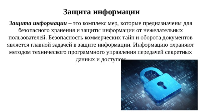 Защита информации Защита информации – это комплекс мер, которые предназначены для безопасного хранения и защиты информации от нежелательных пользователей. Безопасность коммерческих тайн и оборота документов является главной задачей в защите информации. Информацию охраняют методом технического программного управления передачей секретных данных и доступом 