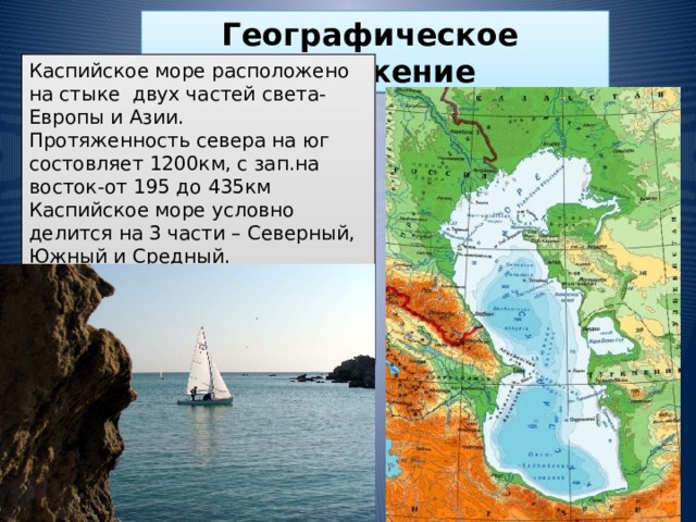 Географическое  положение Каспийское море расположено на стыке двух частей света- Европы и Азии. Протяженность севера на юг состовляет 1200км, с зап.на восток-от 195 до 435км Каспийское море условно делится на 3 части – Северный, Южный и Средный. Протяженность береговой линии оценивается примерно в 6500-6700км, с островами-до 7000км.  