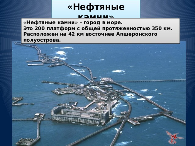 «Нефтяные камни» «Нефтяные камни» – город в море. Это 200 платформ с общей протяженностью 350 км. Расположен на 42 км восточнее Апшеронского полуострова. 