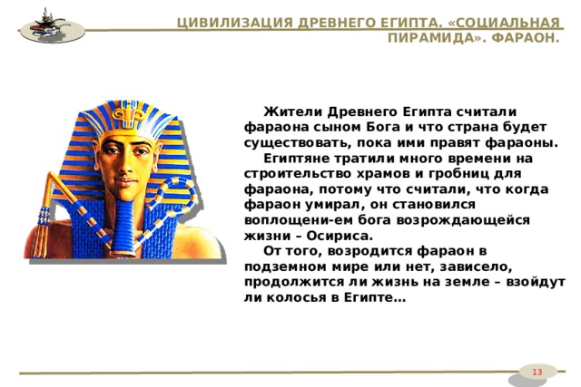 ЦИВИЛИЗАЦИЯ ДРЕВНЕГО ЕГИПТА. «СОЦИАЛЬНАЯ ПИРАМИДА». ФАРАОН. Жители Древнего Египта считали фараона сыном Бога и что страна будет существовать, пока ими правят фараоны. Египтяне тратили много времени на строительство храмов и гробниц для фараона, потому что считали, что когда фараон умирал, он становился воплощени-ем бога возрождающейся жизни – Осириса. От того, возродится фараон в подземном мире или нет, зависело, продолжится ли жизнь на земле – взойдут ли колосья в Египте… 13 