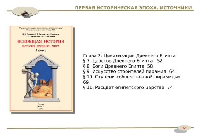 ПЕРВАЯ ИСТОРИЧЕСКАЯ ЭПОХА. ИСТОЧНИКИ Глава 2. Цивилизация Древнего Египта § 7. Царство Древнего Египта 52 § 8. Боги Древнего Египта 58 § 9. Искусство строителей пирамид 64 § 10. Ступени «общественной пирамиды» 69 § 11. Расцвет египетского царства 74 22 