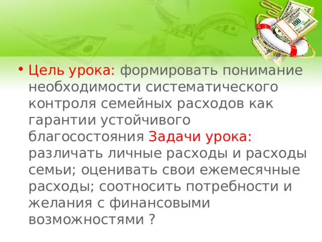 Цель урока: формировать понимание необходимости систематического контроля семейных расходов как гарантии устойчивого благосостояния Задачи урока: различать личные расходы и расходы семьи; оценивать свои ежемесячные расходы; соотносить потребности и желания с финансовыми возможностями ? 