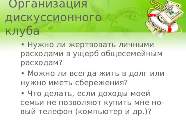  Организация дискуссионного клуба • Нужно ли жертвовать личными расходами в ущерб общесемейным расходам? • Можно ли всегда жить в долг или нужно иметь сбережения? • Что делать, если доходы моей семьи не позволяют купить мне но- вый телефон (компьютер и др.)? 