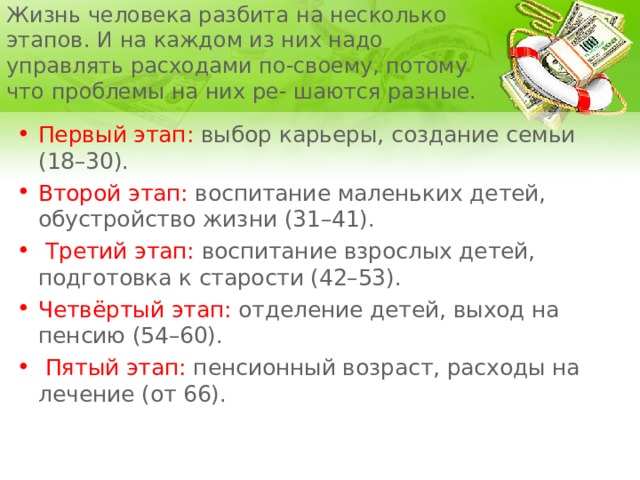 Жизнь человека разбита на несколько этапов. И на каждом из них надо управлять расходами по-своему, потому что проблемы на них ре- шаются разные. Первый этап: выбор карьеры, создание семьи (18–30). Второй этап: воспитание маленьких детей, обустройство жизни (31–41).  Третий этап: воспитание взрослых детей, подготовка к старости (42–53). Четвёртый этап: отделение детей, выход на пенсию (54–60).  Пятый этап: пенсионный возраст, расходы на лечение (от 66). 