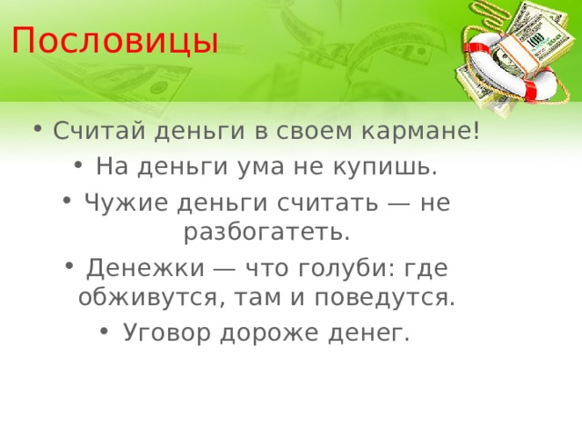 Пословицы Считай деньги в своем кармане! На деньги ума не купишь. Чужие деньги считать — не разбогатеть. Денежки — что голуби: где обживутся, там и поведутся. Уговор дороже денег.  