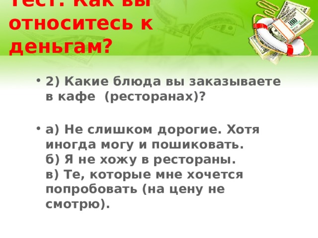 Тест: Как вы относитесь к деньгам? 2) Какие блюда вы заказываете в кафе (ресторанах)?   а) Не слишком дорогие. Хотя иногда могу и пошиковать.  б) Я не хожу в рестораны.  в) Те, которые мне хочется попробовать (на цену не смотрю). 