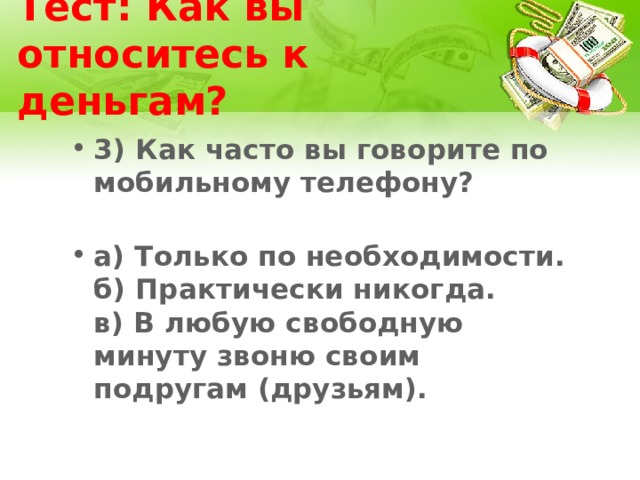 Тест: Как вы относитесь к деньгам? 3) Как часто вы говорите по мобильному телефону?   а) Только по необходимости.  б) Практически никогда.  в) В любую свободную минуту звоню своим подругам (друзьям). 