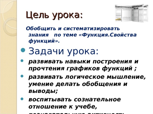 Цел ь урока: Обобщить и систематизировать знания по теме «Функция.Свойства функций». Задачи урока: развивать навыки построения и прочтения графиков функций ; развивать логическое мышление, умение делать обобщения и выводы; воспитывать сознательное отношение к учебе, познавательную активность