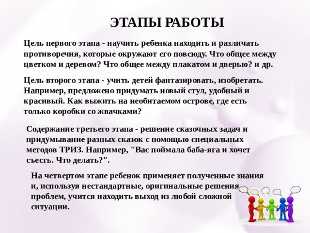 ЭТАПЫ РАБОТЫ Цель первого этапа - научить ребенка находить и различать противоречия, которые окружают его повсюду. Что общее между цветком и деревом? Что общее между плакатом и дверью? и др.   Цель второго этапа - учить детей фантазировать, изобретать. Например, предложено придумать новый стул, удобный и красивый. Как выжить на необитаемом острове, где есть только коробки со жвачками?   Содержание третьего этапа - решение сказочных задач и придумывание разных сказок с помощью специальных методов ТРИЗ. Например, 