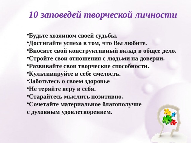 10 заповедей творческой личности  Будьте хозяином своей судьбы. Достигайте успеха в том, что Вы любите. Вносите свой конструктивный вклад в общее дело. Стройте свои отношения с людьми на доверии. Развивайте свои творческие способности. Культивируйте в себе смелость. Заботьтесь о своем здоровье Не теряйте веру в себя. Старайтесь мыслить позитивно. Сочетайте материальное благополучие с духовным удовлетворением. 