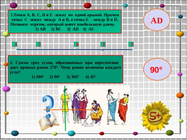 AD 1.Точки A , B , C , D и E лежат на одной прямой. Причем точка С лежит между A и B , а точка Е - между B и D . Назовите отрезок, который имеет наибольшую длину. 1) АВ 2) ВС 3) АD 4) AC C B E D A 2. Сумма трех углов, образованных при пересечении двух прямых равна 270°. Чему равна величина каждого угла?  1) 180° 2) 90° 3) 360° 4) 45° 90°