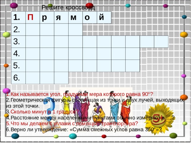 Решите кроссворд 1. П 2. р 3. я 4. м 5. о 6. й 1.Как называется угол, градусная мера которого равна 90°? 2.Геометрическая фигура, состоящая из точки и двух лучей, выходящих из этой точки. 3 .Сколько минут в 1 градусе? 4.Расстояние между населенными пунктами обычно измеряют в …? 5.Что мы делаем с углами с помощью транспортира? 6.Верно ли утверждение: «Сумма смежных углов равна 360°»?