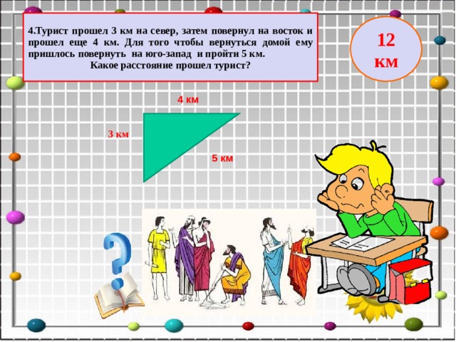 4.Турист прошел 3 км на север, затем повернул на восток и прошел еще 4 км. Для того чтобы вернуться домой ему пришлось повернуть на юго-запад и пройти 5 км. Какое расстояние прошел турист? 12 км 4 км 3 км 5 км