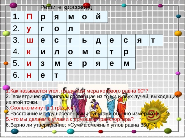 Решите кроссворд 1. П 2. у р 3. ш г 4. я о к м е 5. с и л 6. о и т л з н й о е м ь е д т м е е р т с я р я е т м 1.Как называется угол, градусная мера которого равна 90°? 2.Геометрическая фигура, состоящая из точки и двух лучей, выходящих из этой точки. 3 .Сколько минут в 1 градусе? 4.Расстояние между населенными пунктами обычно измеряют в …? 5.Что мы делаем с углами с помощью транспортира? 6.Верно ли утверждение: «Сумма смежных углов равна 360°»?