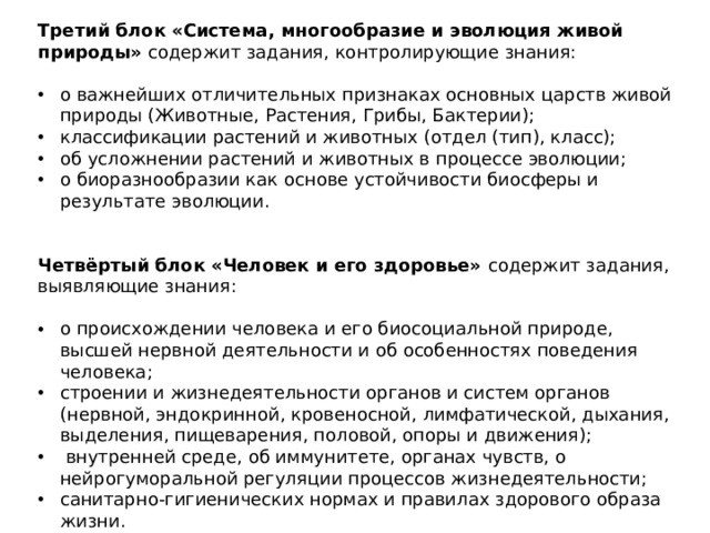 Третий блок «Система, многообразие и эволюция живой природы» содержит задания, контролирующие знания:   о важнейших отличительных признаках основных царств живой природы (Животные, Растения, Грибы, Бактерии); классификации растений и животных (отдел (тип), класс); об усложнении растений и животных в процессе эволюции; о биоразнообразии как основе устойчивости биосферы и результате эволюции.    Четвёртый блок «Человек и его здоровье» содержит задания, выявляющие знания: о происхождении человека и его биосоциальной природе, высшей нервной деятельности и об особенностях поведения человека; строении и жизнедеятельности органов и систем органов (нервной, эндокринной, кровеносной, лимфатической, дыхания, выделения, пищеварения, половой, опоры и движения);  внутренней среде, об иммунитете, органах чувств, о нейрогуморальной регуляции процессов жизнедеятельности; санитарно-гигиенических нормах и правилах здорового образа жизни.   