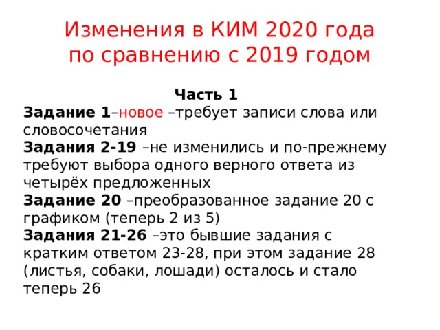 Изменения в КИМ 2020 года  по сравнению с 2019 годом Часть 1 Задание 1 – новое –требует записи слова или словосочетания Задания 2-19 –не изменились и по-прежнему требуют выбора одного верного ответа из четырёх предложенных Задание 20 –преобразованное задание 20 с графиком (теперь 2 из 5) Задания 21-26 –это бывшие задания с кратким ответом 23-28, при этом задание 28 (листья, собаки, лошади) осталось и стало теперь 26 