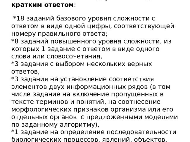 Каждый вариант экзаменационной работы включает в себя 30 заданий и состоит из двух частей.    Часть 1 содержит 26 заданий с кратким ответом :    *18 заданий базового уровня сложности с ответом в виде одной цифры, соответствующей номеру правильного ответа;  *8 заданий повышенного уровня сложности, из которых 1 задание с ответом в виде одного слова или словосочетания,  *3 задания с выбором нескольких верных ответов,  *3 задания на установление соответствия элементов двух информационных рядов (в том числе задание на включение пропущенных в тексте терминов и понятий, на соотнесение морфологических признаков организма или его отдельных органов с предложенными моделями по заданному алгоритму),  *1 задание на определение последовательности биологических процессов, явлений, объектов.  