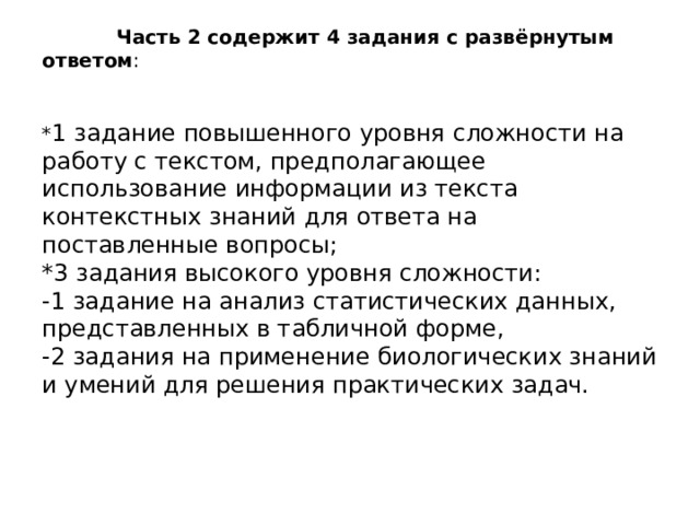  Часть 2 содержит 4 задания с развёрнутым ответом :    * 1 задание повышенного уровня сложности на работу с текстом, предполагающее использование информации из текста контекстных знаний для ответа на поставленные вопросы;  *3 задания высокого уровня сложности:  -1 задание на анализ статистических данных, представленных в табличной форме,  -2 задания на применение биологических знаний и умений для решения практических задач. 