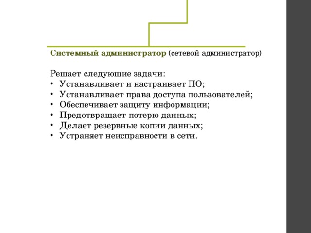 Системный администратор (сетевой администратор)  Решает следующие задачи: Устанавливает и настраивает ПО; Устанавливает права доступа пользователей; Обеспечивает защиту информации; Предотвращает потерю данных; Делает резервные копии данных; Устраняет неисправности в сети. 