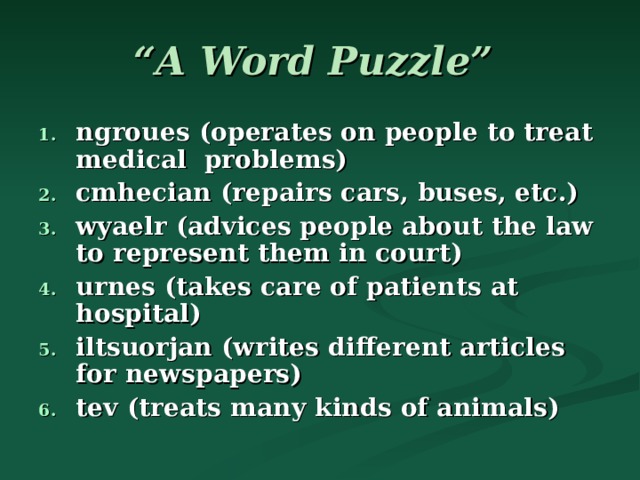 “ A Word Puzzle”  ngroues (operates on people to treat medical problems)‏ cmhecian (repairs cars, buses, etc.)‏ wyaelr (advices people about the law to represent them in court)‏ urnes (takes care of patients at hospital)‏ iltsuorjan (writes different articles for newspapers) tev (treats many kinds of animals)‏ 