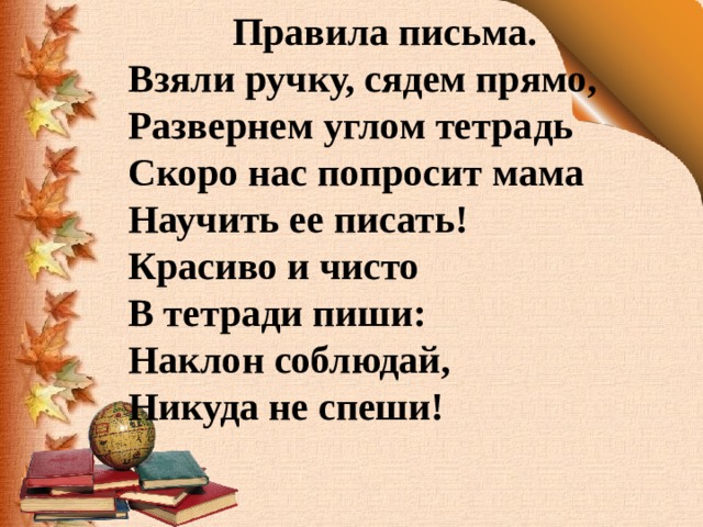 Правила письма. Взяли ручку, сядем прямо, Развернем углом тетрадь Скоро нас попросит мама Научить ее писать! Красиво и чисто В тетради пиши: Наклон соблюдай, Никуда не спеши! 