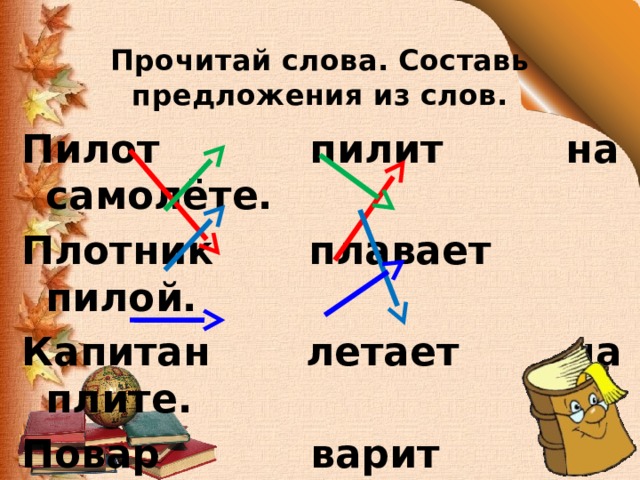  Прочитай слова. Составь предложения из слов. Пилот пилит на самолёте. Плотник плавает пилой. Капитан летает на плите. Повар варит на корабле . 
