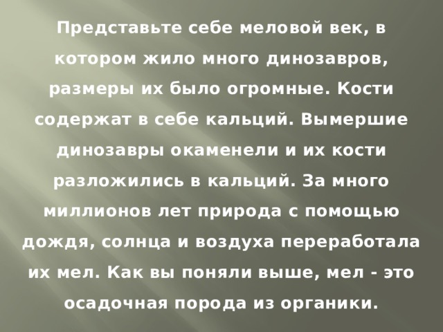 Представьте себе меловой век, в котором жило много динозавров, размеры их было огромные. Кости содержат в себе кальций. Вымершие динозавры окаменели и их кости разложились в кальций. За много миллионов лет природа с помощью дождя, солнца и воздуха переработала их мел. Как вы поняли выше, мел - это осадочная порода из органики. 