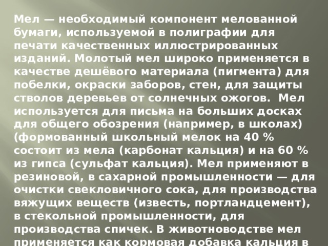 Мел — необходимый компонент мелованной бумаги, используемой в полиграфии для печати качественных иллюстрированных изданий. Молотый мел широко применяется в качестве дешёвого материала (пигмента) для побелки, окраски заборов, стен, для защиты стволов деревьев от солнечных ожогов.  Мел используется для письма на больших досках для общего обозрения (например, в школах) (формованный школьный мелок на 40 % состоит из мела (карбонат кальция) и на 60 % из гипса (сульфат кальция). Мел применяют в резиновой, в сахарной промышленности — для очистки свекловичного сока, для производства вяжущих веществ (известь, портландцемент), в стекольной промышленности, для производства спичек. В животноводстве мел применяется как кормовая добавка кальция в питании птиц и скота. Мел входит в состав многих зубных паст. В лекарствах мел используется как наполнитель.  