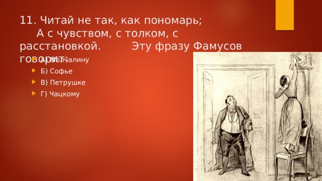 11. Читай не так, как пономарь;       А с чувством, с толком, с расстановкой.    Эту фразу Фамусов говорит: А) Молчалину Б) Софье В) Петрушке Г) Чацкому 