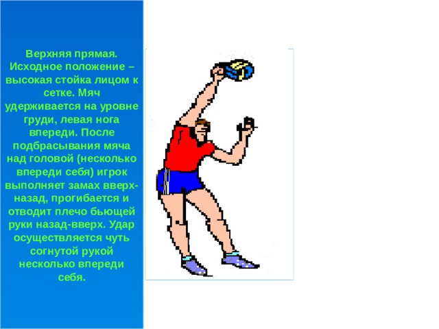 Верхняя прямая. Исходное положение – высокая стойка лицом к сетке. Мяч удерживается на уровне груди, левая нога впереди. После подбрасывания мяча над головой (несколько впереди себя) игрок выполняет замах вверх-назад, прогибается и отводит плечо бьющей руки назад-вверх. Удар осуществляется чуть согнутой рукой несколько впереди себя. 