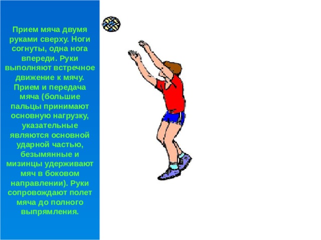 Прием мяча двумя руками сверху. Ноги согнуты, одна нога впереди. Руки выполняют встречное движение к мячу. Прием и передача мяча (большие пальцы принимают основную нагрузку, указательные являются основной ударной частью, безымянные и мизинцы удерживают мяч в боковом направлении). Руки сопровождают полет мяча до полного выпрямления. 