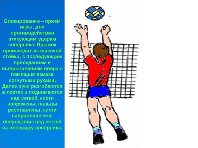 Блокирование – прием игры, для противодействия атакующим ударам соперника. Прыжок происходит из высокой стойки, с последующим приседанием и выпрыгиванием вверх с помощью взмаха согнутыми руками. Далее руки разгибаются в локтях и поднимаются над сеткой, кисти напряжены, пальцы расставлены, кисти направляют мяч вперед-вниз над сеткой на площадку соперника. 