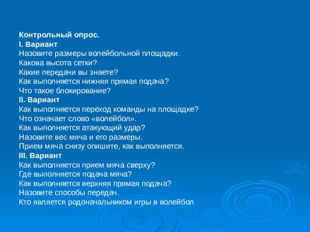 Контрольный опрос. I . Вариант Назовите размеры волейбольной площадки. Какова высота сетки? Какие передачи вы знаете? Как выполняется нижняя прямая подача? Что такое блокирование? II . Вариант Как выполняется переход команды на площадке? Что означает слово «волейбол». Как выполняется атакующий удар? Назовите вес мяча и его размеры. Прием мяча снизу опишите, как выполняется. III . Вариант Как выполняется прием мяча сверху? Где выполняется подача мяча? Как выполняется верхняя прямая подача? Назовите способы передач. Кто является родоначальником игры в волейбол 