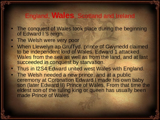 England , Wales , Scotland and Ireland The conquest of Wales took place during the beginning of Edward l ’s reign. The Welsh were very poor W hen Llewelyn ap GrulTyd. prince of Gwynedd claimed to be independent lord of Wales. Edward 1 attacked Wales from the sea as well as from the land, and at last succeeded in conquest by starvation . Thus in I2S4 Edward united west Wales with England. The Welsh needed a new prince, and at a public ceremony at Coronation Edward I made his own baby son (later Edward II) Prince of Wales, From that time the eldest son of the ruling king or queen has usually been made Prince of Wales  