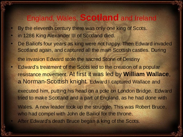 England , Wales, Scotland and Ireland By the eleventh century there was only one king of Scots . in 1286 King Alexander III of Scotland died.  De Bailiofs four years as king were not happy. Then Edward invaded Scotland again, and captured all the main Scottish castles. During the invasion Edward stole the sacred Stone of Destiny  Edward’s treatment of the Scots led to the creation of a popular resistance movement. At first it was led by William Wallace , a Norman-Scottish knig ht.  Edward I captured Wallace and execu ted him, putting his head on a pole on London Bridge.  Edward tried to make Scotland and a part of England, as he had done with Wales.  A new leader took up the struggle. This was Robert Bruce, who had compel with John de Bailiol for the throne. After Edward's death Bruce began a king of the Scots. 