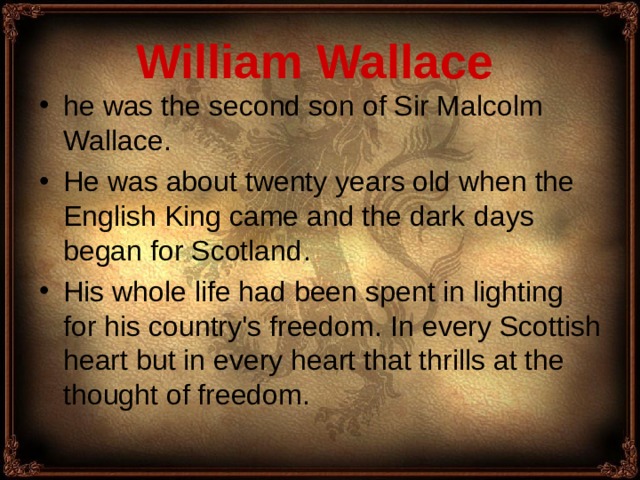 William Wallace  he was the second son of Sir Malcolm Wallace. He was about twenty years old when the English King came and the dark days began for Scotland . His whole life had been spent in lighting for his country's freedom . I n every Scottish heart but in every heart that thrills at the thought of freedom.  