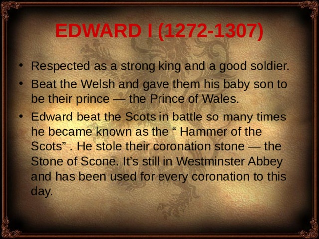 EDWARD I (1272-1307) Respected as a strong king and a good soldier. Beat the Welsh and gave them his baby son to be their prince — the Prince of Wales. Edward beat the Scots in battle so many times he became known as the “ Hammer of the Scots” . He stole their coronation stone — the Stone of Scone. It’s still in Westminster Abbey and has been used for every coronation to this day. 