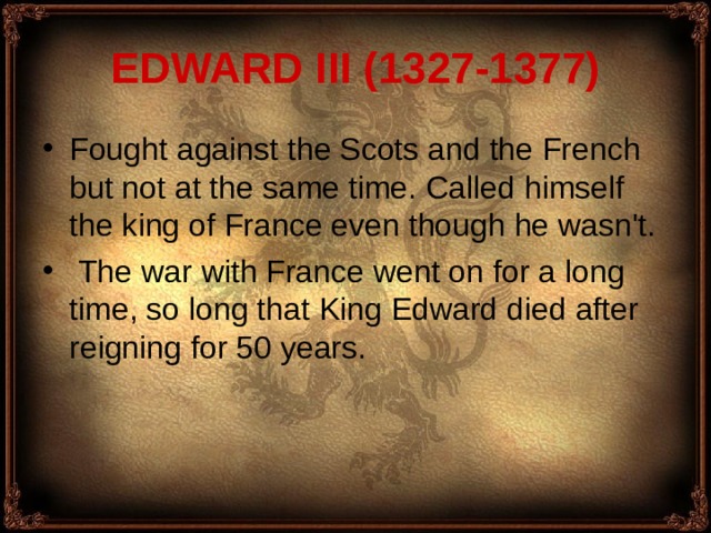 EDWARD III (1327-1377) Fought against the Scots and the French but not at the same time. Called himself the king of France even though he wasn't.  The war with France went on for a long time, so long that King Edward died after reigning for 50 years. 