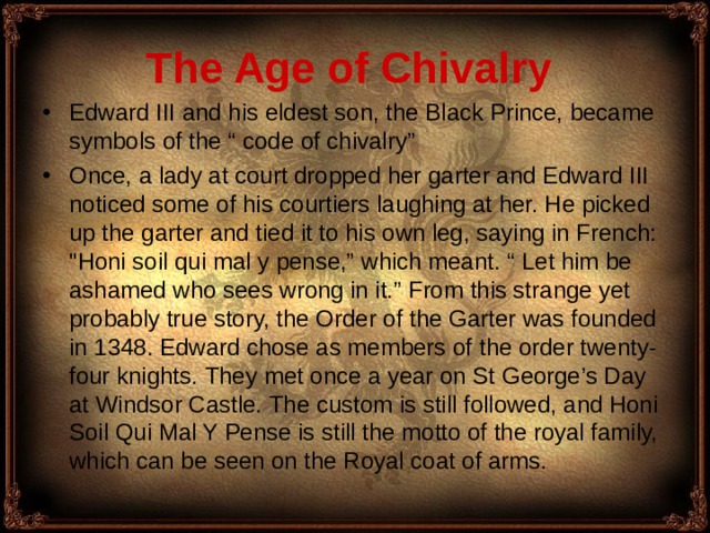 The Age of Chivalry  Edward III and his eldest son, the Black Prince, became symbols of the “ code of chivalry” Once, a lady at court dropped her garter and Edward III noticed some of his courtiers laughing at her. He picked up the garter and tied it to his own leg, saying in French: 