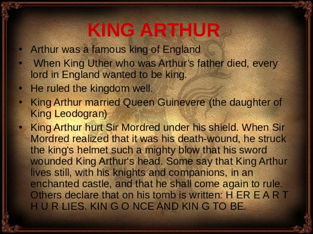 KING ARTHUR Arthur was a famous king of England  When King Uther who was Arthur’s father died, every lord in England wanted to be king. H e ruled the kingdom well. King Arthur married Queen Guinevere ( the daughter of King Leodogran ) King Arthur hurt Sir Mordred under his shield. When Sir Mordred realized that it was his death-wound, he struck the king's helmet such a mighty blow that his sword wounded King Arthur's head. Some say that King Arthur lives still, with his knights and companions, in an enchanted castle, and that he shall come again to rule. Others declare that on his tomb is written: H ER E A R T H U R LIES. KIN G O NCE AND KIN G TO BE. 